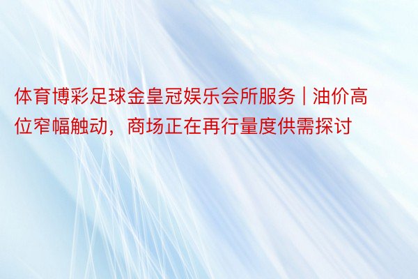 体育博彩足球金皇冠娱乐会所服务 | 油价高位窄幅触动，商场正在再行量度供需探讨