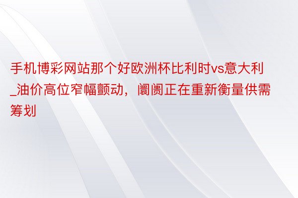 手机博彩网站那个好欧洲杯比利时vs意大利_油价高位窄幅颤动，阛阓正在重新衡量供需筹划