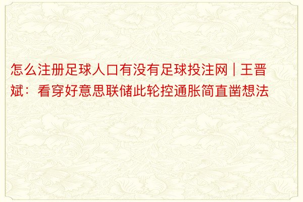 怎么注册足球人口有没有足球投注网 | 王晋斌：看穿好意思联储此轮控通胀简直凿想法