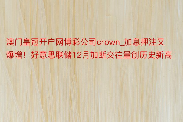 澳门皇冠开户网博彩公司crown_加息押注又爆增！好意思联储12月加断交往量创历史新高