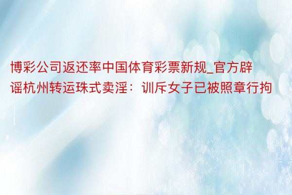 博彩公司返还率中国体育彩票新规_官方辟谣杭州转运珠式卖淫：训斥女子已被照章行拘