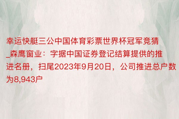 幸运快艇三公中国体育彩票世界杯冠军竞猜_森鹰窗业:字据中国证券登记结算提供的推进名册,扫尾2023年9月20日,公司推进总户数为8,943户